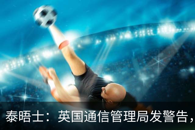 泰晤士：英国通信管理局发警告，世界杯期间辱骂帖子将被处罚
